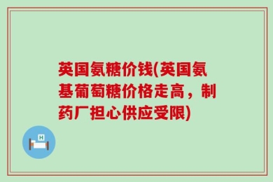 英国氨糖价钱(英国氨基葡萄糖价格走高，制药厂担心供应受限)