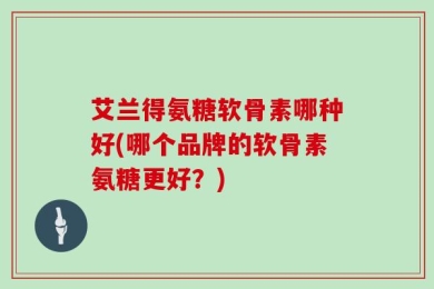 艾兰得氨糖软骨素哪种好(哪个品牌的软骨素氨糖更好？)