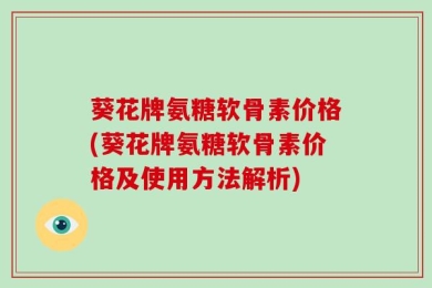葵花牌氨糖软骨素价格(葵花牌氨糖软骨素价格及使用方法解析)