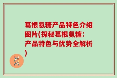 葛根氨糖产品特色介绍图片(探秘葛根氨糖：产品特色与优势全解析)