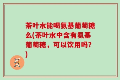 茶叶水能喝氨基葡萄糖么(茶叶水中含有氨基葡萄糖，可以饮用吗？)