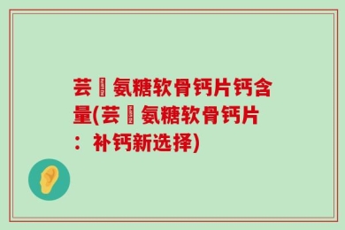 芸璟氨糖软骨钙片钙含量(芸璟氨糖软骨钙片：补钙新选择)