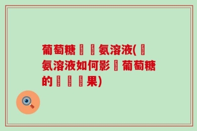 葡萄糖與銀氨溶液(銀氨溶液如何影響葡萄糖的測試結果)