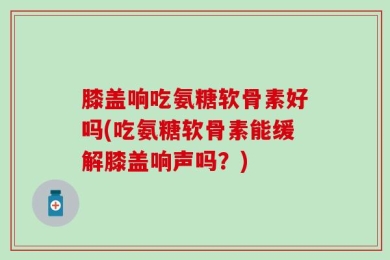 膝盖响吃氨糖软骨素好吗(吃氨糖软骨素能缓解膝盖响声吗？)