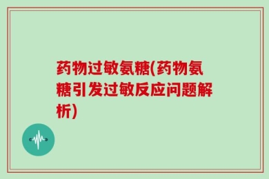 药物过敏氨糖(药物氨糖引发过敏反应问题解析)