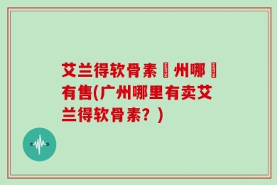 艾兰得软骨素廣州哪裡有售(广州哪里有卖艾兰得软骨素？)