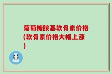 葡萄糖胺基软骨素价格(软骨素价格大幅上涨)