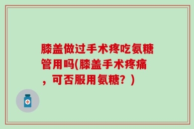 膝盖做过手术疼吃氨糖管用吗(膝盖手术疼痛，可否服用氨糖？)