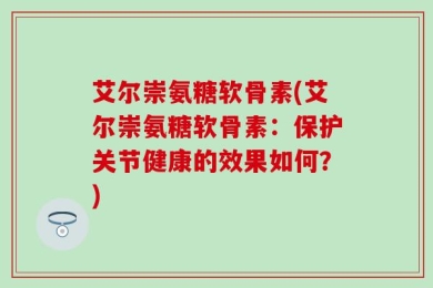 艾尔崇氨糖软骨素(艾尔崇氨糖软骨素：保护关节健康的效果如何？)