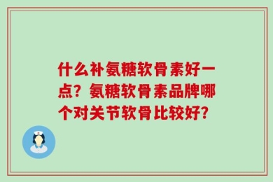什么补氨糖软骨素好一点？氨糖软骨素品牌哪个对关节软骨比较好？