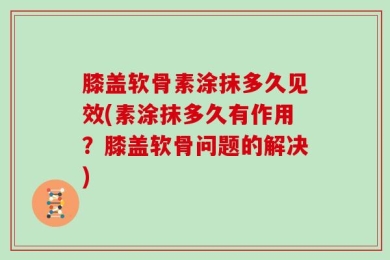 膝盖软骨素涂抹多久见效(素涂抹多久有作用？膝盖软骨问题的解决)