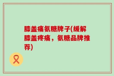 膝盖痛氨糖牌子(缓解膝盖疼痛，氨糖品牌推荐)