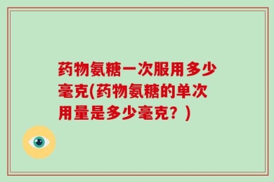 药物氨糖一次服用多少毫克(药物氨糖的单次用量是多少毫克？)