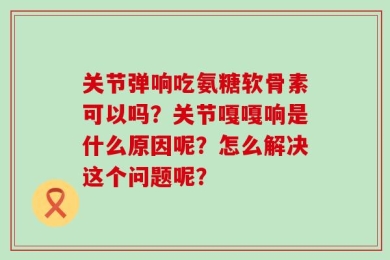 关节弹响吃氨糖软骨素可以吗？关节嘎嘎响是什么原因呢？怎么解决这个问题呢？