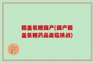 膝盖氨糖国产(国产膝盖氨糖药品面临挑战)