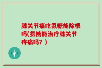 膝关节痛吃氨糖能除根吗(氨糖能治疗膝关节疼痛吗？)