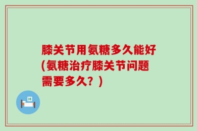 膝关节用氨糖多久能好(氨糖治疗膝关节问题需要多久？)
