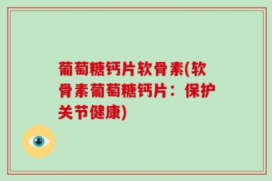 葡萄糖钙片软骨素(软骨素葡萄糖钙片：保护关节健康)