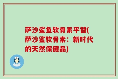 萨沙鲨鱼软骨素平替(萨沙鲨软骨素：新时代的天然保健品)