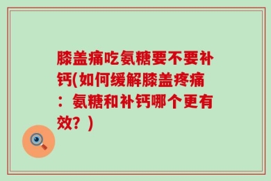 膝盖痛吃氨糖要不要补钙(如何缓解膝盖疼痛：氨糖和补钙哪个更有效？)