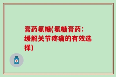 膏药氨糖(氨糖膏药：缓解关节疼痛的有效选择)