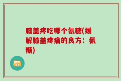 膝盖疼吃哪个氨糖(缓解膝盖疼痛的良方：氨糖)