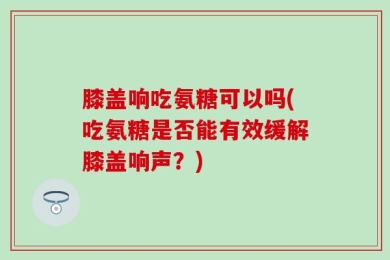膝盖响吃氨糖可以吗(吃氨糖是否能有效缓解膝盖响声？)