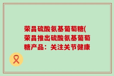 荣昌硫酸氨基葡萄糖(荣昌推出硫酸氨基葡萄糖产品：关注关节健康