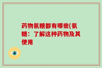 药物氨糖都有哪些(氨糖：了解这种药物及其使用
