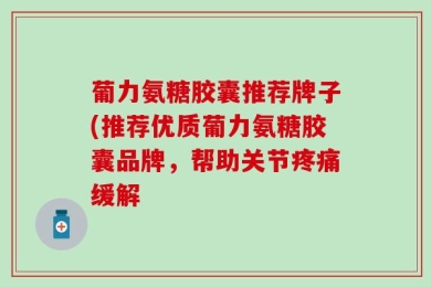葡力氨糖胶囊推荐牌子(推荐优质葡力氨糖胶囊品牌，帮助关节疼痛缓解