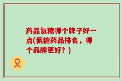 药品氨糖哪个牌子好一点(氨糖药品排名，哪个品牌更好？)