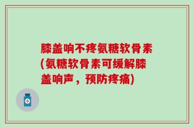 膝盖响不疼氨糖软骨素(氨糖软骨素可缓解膝盖响声，预防疼痛)