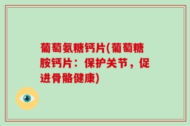 葡萄氨糖钙片(葡萄糖胺钙片：保护关节，促进骨骼健康)