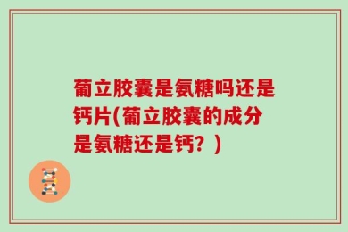 葡立胶囊是氨糖吗还是钙片(葡立胶囊的成分是氨糖还是钙？)