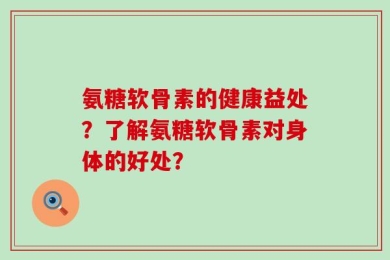 氨糖软骨素的健康益处？了解氨糖软骨素对身体的好处？
