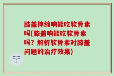 膝盖伸缩响能吃软骨素吗(膝盖响能吃软骨素吗？解析软骨素对膝盖问题的治疗效果)