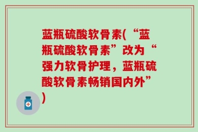 蓝瓶硫酸软骨素(“蓝瓶硫酸软骨素”改为“强力软骨护理，蓝瓶硫酸软骨素畅销国内外”)
