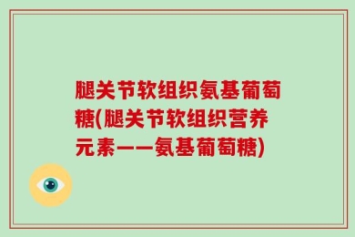腿关节软组织氨基葡萄糖(腿关节软组织营养元素——氨基葡萄糖)