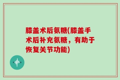 膝盖术后氨糖(膝盖手术后补充氨糖，有助于恢复关节功能)