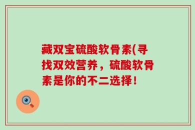 藏双宝硫酸软骨素(寻找双效营养，硫酸软骨素是你的不二选择！