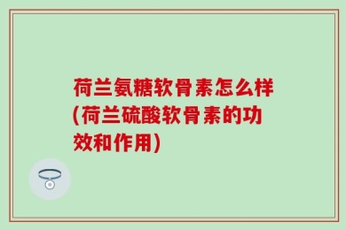 荷兰氨糖软骨素怎么样(荷兰硫酸软骨素的功效和作用)
