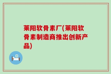 莱阳软骨素厂(莱阳软骨素制造商推出创新产品)