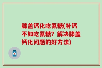 膝盖钙化吃氨糖(补钙不如吃氨糖？解决膝盖钙化问题的好方法)