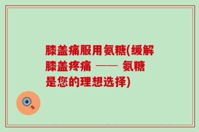 膝盖痛服用氨糖(缓解膝盖疼痛 ── 氨糖是您的理想选择)