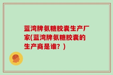 蓝湾牌氨糖胶囊生产厂家(蓝湾牌氨糖胶囊的生产商是谁？)
