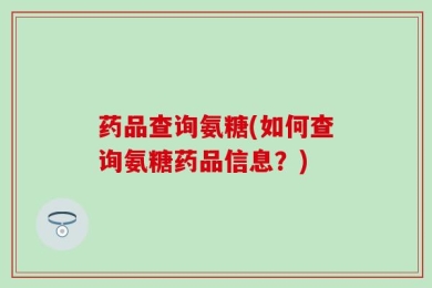 药品查询氨糖(如何查询氨糖药品信息？)