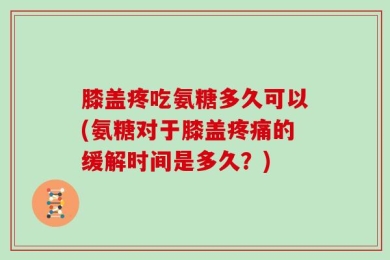 膝盖疼吃氨糖多久可以(氨糖对于膝盖疼痛的缓解时间是多久？)