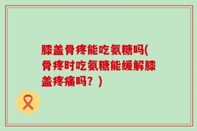 膝盖骨疼能吃氨糖吗(骨疼时吃氨糖能缓解膝盖疼痛吗？)