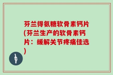 芬兰得氨糖软骨素钙片(芬兰生产的软骨素钙片：缓解关节疼痛佳选)