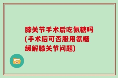 膝关节手术后吃氨糖吗(手术后可否服用氨糖缓解膝关节问题)